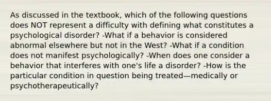 As discussed in the textbook, which of the following questions does NOT represent a difficulty with defining what constitutes a psychological disorder? -What if a behavior is considered abnormal elsewhere but not in the West? -What if a condition does not manifest psychologically? -When does one consider a behavior that interferes with one's life a disorder? -How is the particular condition in question being treated—medically or psychotherapeutically?