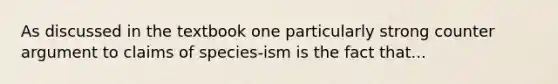 As discussed in the textbook one particularly strong counter argument to claims of species-ism is the fact that...