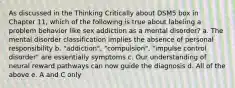 As discussed in the Thinking Critically about DSM5 box in Chapter 11, which of the following is true about labeling a problem behavior like sex addiction as a mental disorder? a. The mental disorder classification implies the absence of personal responsibility b. "addiction", "compulsion", "impulse control disorder" are essentially symptoms c. Our understanding of neural reward pathways can now guide the diagnosis d. All of the above e. A and C only