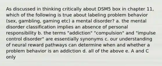 As discussed in thinking critically about DSM5 box in chapter 11, which of the following is true about labeling problem behavior (sex, gambling, gaming etc) a mental disorder? a. the mental disorder classification implies an absence of personal responsibility b. the terms "addiction" "compulsion" and "impulse control disorder" are essentially synonyms c. our understanding of neural reward pathways can determine when and whether a problem behavior is an addiction d. all of the above e. A and C only