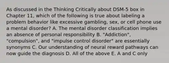 As discussed in the Thinking Critically about DSM-5 box in Chapter 11, which of the following is true about labeling a problem behavior like excessive gambling, sex, or cell phone use a mental disorder? A. The mental disorder classification implies an absence of personal responsibility B. "Addiction", "compulsion", and "impulse control disorder" are essentially synonyms C. Our understanding of neural reward pathways can now guide the diagnosis D. All of the above E. A and C only