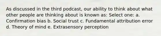 As discussed in the third podcast, our ability to think about what other people are thinking about is known as: Select one: a. Confirmation bias b. Social trust c. Fundamental attribution error d. Theory of mind e. Extrasensory perception