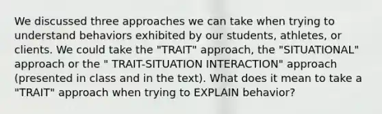 We discussed three approaches we can take when trying to understand behaviors exhibited by our students, athletes, or clients. We could take the "TRAIT" approach, the "SITUATIONAL" approach or the " TRAIT-SITUATION INTERACTION" approach (presented in class and in the text). What does it mean to take a "TRAIT" approach when trying to EXPLAIN behavior?