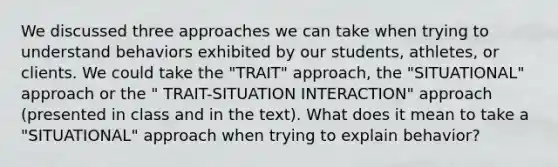 We discussed three approaches we can take when trying to understand behaviors exhibited by our students, athletes, or clients. We could take the "TRAIT" approach, the "SITUATIONAL" approach or the " TRAIT-SITUATION INTERACTION" approach (presented in class and in the text). What does it mean to take a "SITUATIONAL" approach when trying to explain behavior?