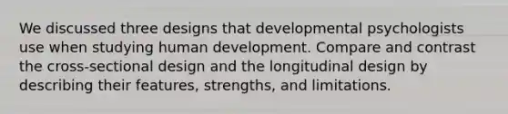 We discussed three designs that developmental psychologists use when studying human development. Compare and contrast the cross-sectional design and the longitudinal design by describing their features, strengths, and limitations.