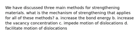 We have discussed three main methods for strengthening materials. what is the mechanism of strengthening that applies for all of these methods? a. increase the bond energy b. increase the vacancy concentration c. impede motion of dislocations d. facilitate motion of dislocations