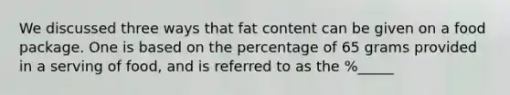 We discussed three ways that fat content can be given on a food package. One is based on the percentage of 65 grams provided in a serving of food, and is referred to as the %_____