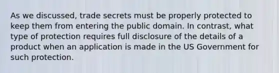 As we discussed, trade secrets must be properly protected to keep them from entering the public domain. In contrast, what type of protection requires full disclosure of the details of a product when an application is made in the US Government for such protection.