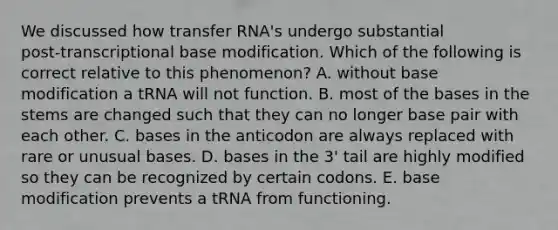 We discussed how transfer RNA's undergo substantial post‑transcriptional base modification. Which of the following is correct relative to this phenomenon? A. without base modification a tRNA will not function. B. most of the bases in the stems are changed such that they can no longer base pair with each other. C. bases in the anticodon are always replaced with rare or unusual bases. D. bases in the 3' tail are highly modified so they can be recognized by certain codons. E. base modification prevents a tRNA from functioning.