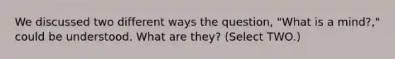 We discussed two different ways the question, "What is a mind?," could be understood. What are they? (Select TWO.)