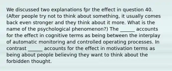 We discussed two explanations fpr the effect in question 40. (After people try not to think about something, it usually comes back even stronger and they think about it more. What is the name of the psychological phenomenon?) The ______ accounts for the effect in cognitive terms as being between the interplay of automatic monitoring and controlled operating processes. In contrast ______ accounts for the effect in motivation terms as being about people believing they want to think about the forbidden thought.