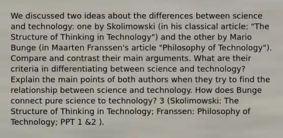 We discussed two ideas about the differences between science and technology: one by Skolimowski (in his classical article: "The Structure of Thinking in Technology") and the other by Mario Bunge (in Maarten Franssen's article "Philosophy of Technology"). Compare and contrast their main arguments. What are their criteria in differentiating between science and technology? Explain the main points of both authors when they try to find the relationship between science and technology. How does Bunge connect pure science to technology? 3 (Skolimowski: The Structure of Thinking in Technology; Franssen: Philosophy of Technology; PPT 1 &2 ).