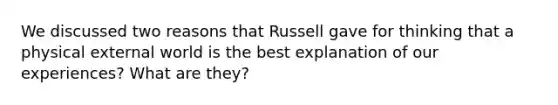 We discussed two reasons that Russell gave for thinking that a physical external world is the best explanation of our experiences? What are they?