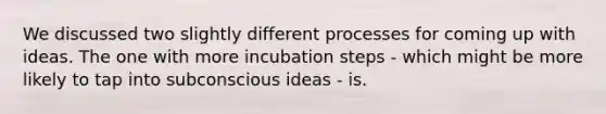 We discussed two slightly different processes for coming up with ideas. The one with more incubation steps - which might be more likely to tap into subconscious ideas - is.