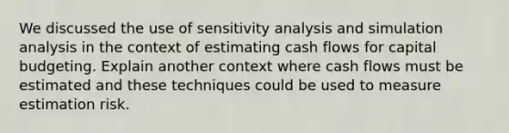 We discussed the use of sensitivity analysis and simulation analysis in the context of estimating cash flows for capital budgeting. Explain another context where cash flows must be estimated and these techniques could be used to measure estimation risk.