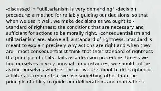 -discussed in "utilitarianism is very demanding" -decision procedure: a method for reliably guiding our decisions, so that when we use it well, we make decisions as we ought to -Standard of rightness: the conditions that are necessary and sufficient for actions to be morally right. -consequentialism and utilitarianism are, above all, a standard of rightness. Standard is meant to explain precisely why actions are right and when they are. -most consequentialist think that their standard of rightness- the principle of utility- fails as a decision procedure. Unless we find ourselves in very unusual circumstances, we should not be asking ourselves whether the act we are about to do is optimific. -utilitarians require that we use something other than the principle of utility to guide our deliberations and motivations.