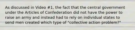 As discussed in Video #1, the fact that the central government under the Articles of Confederation did not have the power to raise an army and instead had to rely on individual states to send men created which type of "collective action problem?"