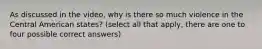 As discussed in the video, why is there so much violence in the Central American states? (select all that apply, there are one to four possible correct answers)