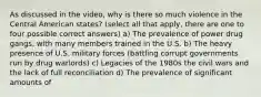 As discussed in the video, why is there so much violence in the Central American states? (select all that apply, there are one to four possible correct answers) a) The prevalence of power drug gangs, with many members trained in the U.S. b) The heavy presence of U.S. military forces (battling corrupt governments run by drug warlords) c) Legacies of the 1980s the civil wars and the lack of full reconciliation d) The prevalence of significant amounts of