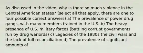 As discussed in the video, why is there so much violence in the Central American states? (select all that apply, there are one to four possible correct answers) a) The prevalence of power drug gangs, with many members trained in the U.S. b) The heavy presence of U.S. military forces (battling corrupt governments run by drug warlords) c) Legacies of the 1980s the civil wars and the lack of full reconciliation d) The prevalence of significant amounts of