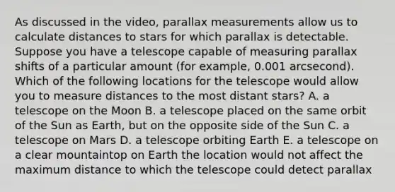 As discussed in the video, parallax measurements allow us to calculate distances to stars for which parallax is detectable. Suppose you have a telescope capable of measuring parallax shifts of a particular amount (for example, 0.001 arcsecond). Which of the following locations for the telescope would allow you to measure distances to the most distant stars? A. a telescope on the Moon B. a telescope placed on the same orbit of the Sun as Earth, but on the opposite side of the Sun C. a telescope on Mars D. a telescope orbiting Earth E. a telescope on a clear mountaintop on Earth the location would not affect the maximum distance to which the telescope could detect parallax