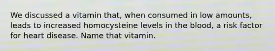 We discussed a vitamin that, when consumed in low amounts, leads to increased homocysteine levels in the blood, a risk factor for heart disease. Name that vitamin.