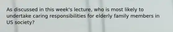 As discussed in this week's lecture, who is most likely to undertake caring responsibilities for elderly family members in US society?