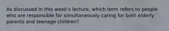 As discussed in this week's lecture, which term refers to people who are responsible for simultaneously caring for both elderly parents and teenage children?