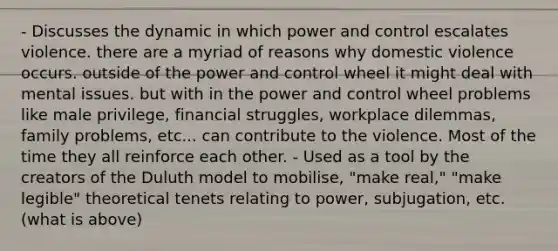 - Discusses the dynamic in which power and control escalates violence. there are a myriad of reasons why domestic violence occurs. outside of the power and control wheel it might deal with mental issues. but with in the power and control wheel problems like male privilege, financial struggles, workplace dilemmas, family problems, etc... can contribute to the violence. Most of the time they all reinforce each other. - Used as a tool by the creators of the Duluth model to mobilise, "make real," "make legible" theoretical tenets relating to power, subjugation, etc. (what is above)