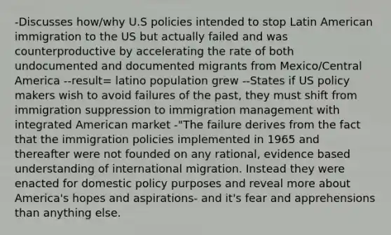 -Discusses how/why U.S policies intended to stop Latin American immigration to the US but actually failed and was counterproductive by accelerating the rate of both undocumented and documented migrants from Mexico/Central America --result= latino population grew --States if US policy makers wish to avoid failures of the past, they must shift from immigration suppression to immigration management with integrated American market -"The failure derives from the fact that the immigration policies implemented in 1965 and thereafter were not founded on any rational, evidence based understanding of international migration. Instead they were enacted for domestic policy purposes and reveal more about America's hopes and aspirations- and it's fear and apprehensions than anything else.