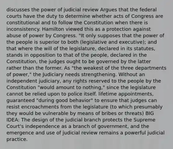 discusses the power of judicial review Argues that the federal courts have the duty to determine whether acts of Congress are constitutional and to follow the Constitution when there is inconsistency. Hamilton viewed this as a protection against abuse of power by Congress. ​"​It only supposes that the power of the people is superior to both (legislative and executive); and that where the will of the legislature, declared in its statutes, stands in opposition to that of the people, declared in the Constitution, the judges ought to be governed by the latter rather than the former. As "the weakest of the three departments of power," the Judiciary needs strengthening. Without an independent judiciary, any rights reserved to the people by the Constitution "would amount to nothing," since the legislature cannot be relied upon to police itself. lifetime appointments, guaranteed "during good behavior" to ensure that judges can resist encroachments from the legislature (to which presumably they would be vulnerable by means of bribes or threats) BIG IDEA: The design of the judicial branch protects the Supreme Court's independence as a branch of government, and the emergence and use of judicial review remains a powerful judicial practice.