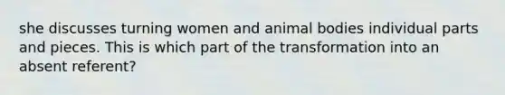 she discusses turning women and animal bodies individual parts and pieces. This is which part of the transformation into an absent referent?