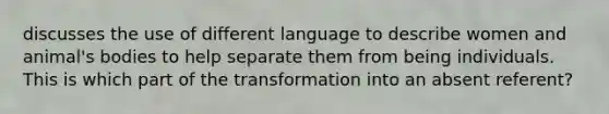 discusses the use of different language to describe women and animal's bodies to help separate them from being individuals. This is which part of the transformation into an absent referent?