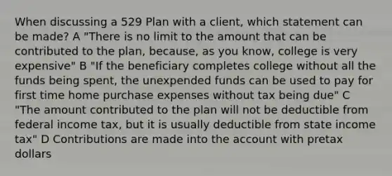 When discussing a 529 Plan with a client, which statement can be made? A "There is no limit to the amount that can be contributed to the plan, because, as you know, college is very expensive" B "If the beneficiary completes college without all the funds being spent, the unexpended funds can be used to pay for first time home purchase expenses without tax being due" C "The amount contributed to the plan will not be deductible from federal income tax, but it is usually deductible from state income tax" D Contributions are made into the account with pretax dollars