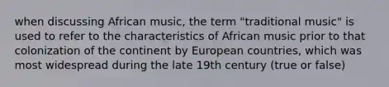 when discussing African music, the term "traditional music" is used to refer to the characteristics of African music prior to that colonization of the continent by European countries, which was most widespread during the late 19th century (true or false)