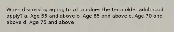 When discussing aging, to whom does the term older adulthood apply? a. Age 55 and above b. Age 65 and above c. Age 70 and above d. Age 75 and above