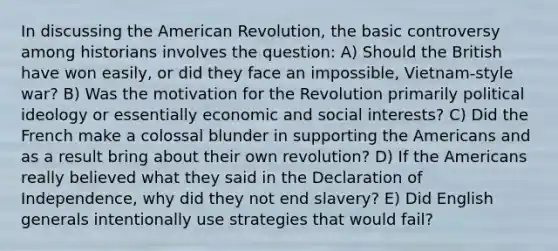 In discussing the American Revolution, the basic controversy among historians involves the question: A) Should the British have won easily, or did they face an impossible, Vietnam-style war? B) Was the motivation for the Revolution primarily political ideology or essentially economic and social interests? C) Did the French make a colossal blunder in supporting the Americans and as a result bring about their own revolution? D) If the Americans really believed what they said in the Declaration of Independence, why did they not end slavery? E) Did English generals intentionally use strategies that would fail?