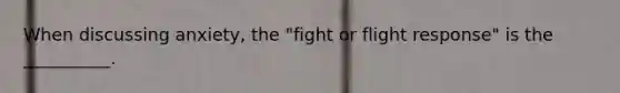 When discussing anxiety, the "fight or flight response" is the __________.