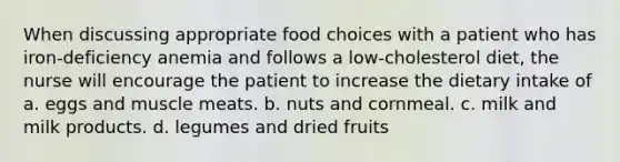 When discussing appropriate food choices with a patient who has iron-deficiency anemia and follows a low-cholesterol diet, the nurse will encourage the patient to increase the dietary intake of a. eggs and muscle meats. b. nuts and cornmeal. c. milk and milk products. d. legumes and dried fruits