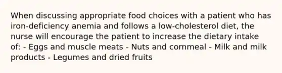 When discussing appropriate food choices with a patient who has iron-deficiency anemia and follows a low-cholesterol diet, the nurse will encourage the patient to increase the dietary intake of: - Eggs and muscle meats - Nuts and cornmeal - Milk and milk products - Legumes and dried fruits