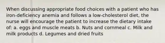 When discussing appropriate food choices with a patient who has iron-deficiency anemia and follows a low-cholesterol diet, the nurse will encourage the patient to increase the dietary intake of: a. eggs and muscle meats b. Nuts and cornmeal c. Milk and milk products d. Legumes and dried fruits