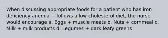 When discussing appropriate foods for a patient who has iron deficiency anemia + follows a low cholesterol diet, the nurse would encourage a. Eggs + muscle meats b. Nuts + cornmeal c. Milk + milk products d. Legumes + dark leafy greens