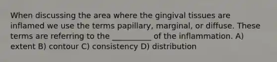 When discussing the area where the gingival tissues are inflamed we use the terms papillary, marginal, or diffuse. These terms are referring to the __________ of the inflammation. A) extent B) contour C) consistency D) distribution