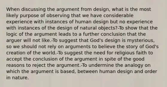 When discussing the argument from design, what is the most likely purpose of observing that we have considerable experience with instances of human design but no experience with instances of the design of natural objects?-To show that the logic of the argument leads to a further conclusion that the arguer will not like.-To suggest that God's design is mysterious, so we should not rely on arguments to believe the story of God's creation of the world.-To suggest the need for religious faith to accept the conclusion of the argument in spite of the good reasons to reject the argument.-To undermine the analogy on which the argument is based, between human design and order in nature.