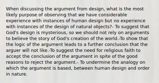 When discussing the argument from design, what is the most likely purpose of observing that we have considerable experience with instances of human design but no experience with instances of the design of natural objects?- To suggest that God's design is mysterious, so we should not rely on arguments to believe the story of God's creation of the world.-To show that the logic of the argument leads to a further conclusion that the arguer will not like.-To suggest the need for religious faith to accept the conclusion of the argument in spite of the good reasons to reject the argument.- To undermine the analogy on which the argument is based, between human design and order in nature.