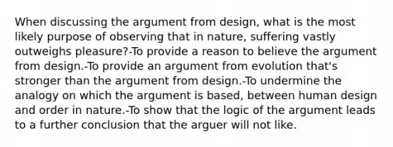 When discussing the argument from design, what is the most likely purpose of observing that in nature, suffering vastly outweighs pleasure?-To provide a reason to believe the argument from design.-To provide an argument from evolution that's stronger than the argument from design.-To undermine the analogy on which the argument is based, between human design and order in nature.-To show that the logic of the argument leads to a further conclusion that the arguer will not like.