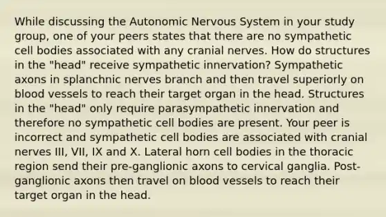 While discussing the Autonomic Nervous System in your study group, one of your peers states that there are no sympathetic cell bodies associated with any cranial nerves. How do structures in the "head" receive sympathetic innervation? Sympathetic axons in splanchnic nerves branch and then travel superiorly on blood vessels to reach their target organ in the head. Structures in the "head" only require parasympathetic innervation and therefore no sympathetic cell bodies are present. Your peer is incorrect and sympathetic cell bodies are associated with cranial nerves III, VII, IX and X. Lateral horn cell bodies in the thoracic region send their pre-ganglionic axons to cervical ganglia. Post-ganglionic axons then travel on blood vessels to reach their target organ in the head.