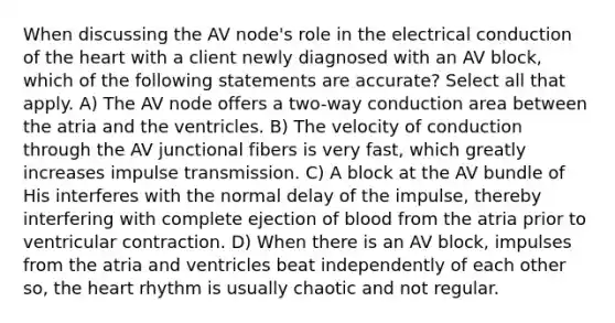 When discussing the AV node's role in the electrical conduction of the heart with a client newly diagnosed with an AV block, which of the following statements are accurate? Select all that apply. A) The AV node offers a two-way conduction area between the atria and the ventricles. B) The velocity of conduction through the AV junctional fibers is very fast, which greatly increases impulse transmission. C) A block at the AV bundle of His interferes with the normal delay of the impulse, thereby interfering with complete ejection of blood from the atria prior to ventricular contraction. D) When there is an AV block, impulses from the atria and ventricles beat independently of each other so, the heart rhythm is usually chaotic and not regular.