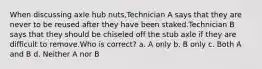 When discussing axle hub nuts,Technician A says that they are never to be reused after they have been staked.Technician B says that they should be chiseled off the stub axle if they are difficult to remove.Who is correct? a. A only b. B only c. Both A and B d. Neither A nor B