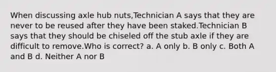 When discussing axle hub nuts,Technician A says that they are never to be reused after they have been staked.Technician B says that they should be chiseled off the stub axle if they are difficult to remove.Who is correct? a. A only b. B only c. Both A and B d. Neither A nor B